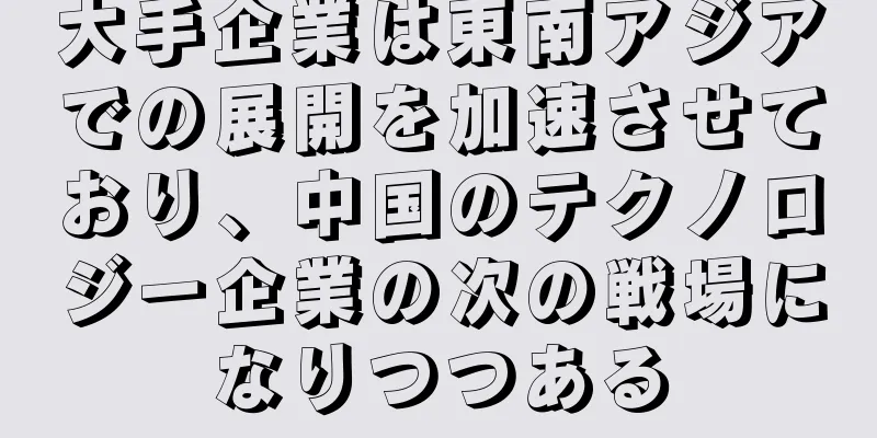 大手企業は東南アジアでの展開を加速させており、中国のテクノロジー企業の次の戦場になりつつある