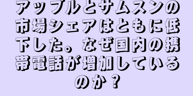 アップルとサムスンの市場シェアはともに低下した。なぜ国内の携帯電話が増加しているのか？