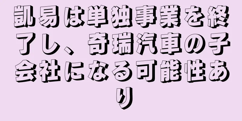 凱易は単独事業を終了し、奇瑞汽車の子会社になる可能性あり