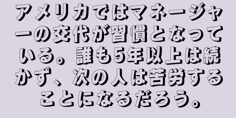 アメリカではマネージャーの交代が習慣となっている。誰も5年以上は続かず、次の人は苦労することになるだろう。