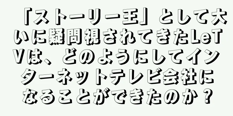 「ストーリー王」として大いに疑問視されてきたLeTVは、どのようにしてインターネットテレビ会社になることができたのか？