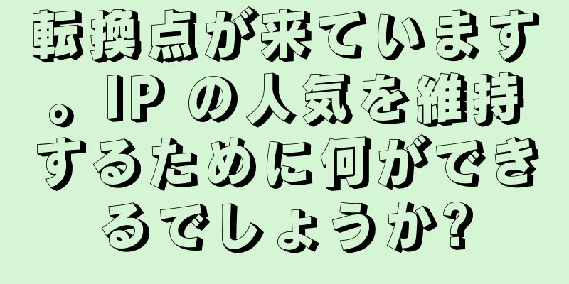 転換点が来ています。IP の人気を維持するために何ができるでしょうか?