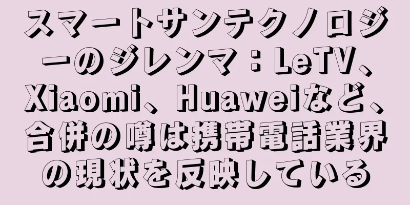 スマートサンテクノロジーのジレンマ：LeTV、Xiaomi、Huaweiなど、合併の噂は携帯電話業界の現状を反映している