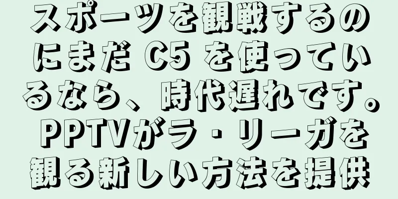 スポーツを観戦するのにまだ C5 を使っているなら、時代遅れです。 PPTVがラ・リーガを観る新しい方法を提供