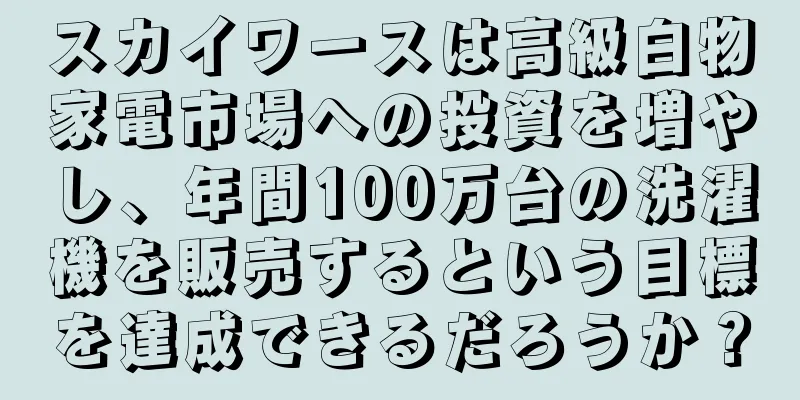 スカイワースは高級白物家電市場への投資を増やし、年間100万台の洗濯機を販売するという目標を達成できるだろうか？