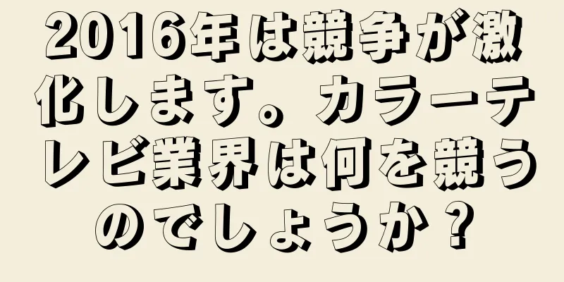 2016年は競争が激化します。カラーテレビ業界は何を競うのでしょうか？