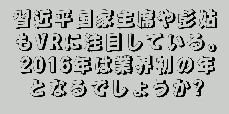 習近平国家主席や彭姑もVRに注目している。 2016年は業界初の年となるでしょうか?