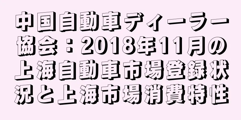 中国自動車ディーラー協会：2018年11月の上海自動車市場登録状況と上海市場消費特性
