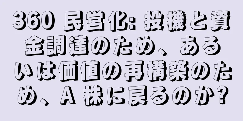 360 民営化: 投機と資金調達のため、あるいは価値の再構築のため、A 株に戻るのか?