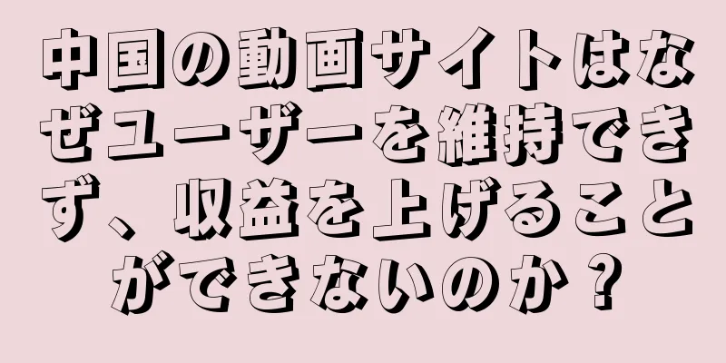 中国の動画サイトはなぜユーザーを維持できず、収益を上げることができないのか？