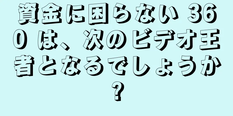 資金に困らない 360 は、次のビデオ王者となるでしょうか?