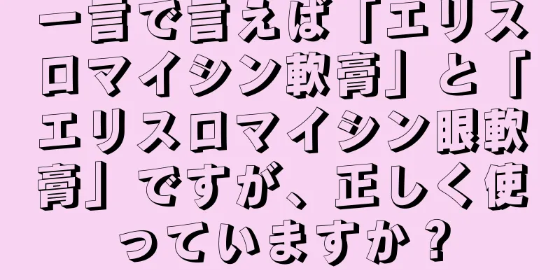 一言で言えば「エリスロマイシン軟膏」と「エリスロマイシン眼軟膏」ですが、正しく使っていますか？