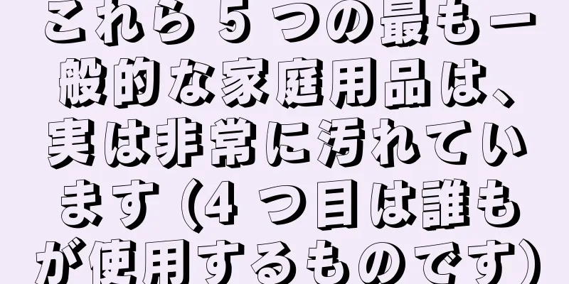 これら 5 つの最も一般的な家庭用品は、実は非常に汚れています (4 つ目は誰もが使用するものです)