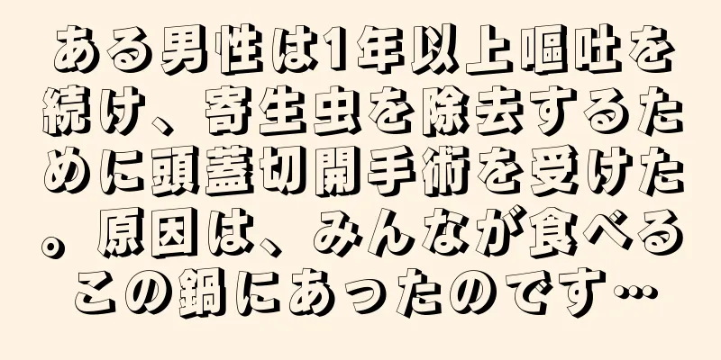 ある男性は1年以上嘔吐を続け、寄生虫を除去するために頭蓋切開手術を受けた。原因は、みんなが食べるこの鍋にあったのです…