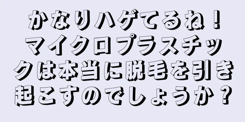 かなりハゲてるね！マイクロプラスチックは本当に脱毛を引き起こすのでしょうか？