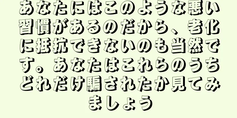 あなたにはこのような悪い習慣があるのだから、老化に抵抗できないのも当然です。あなたはこれらのうちどれだけ騙されたか見てみましょう