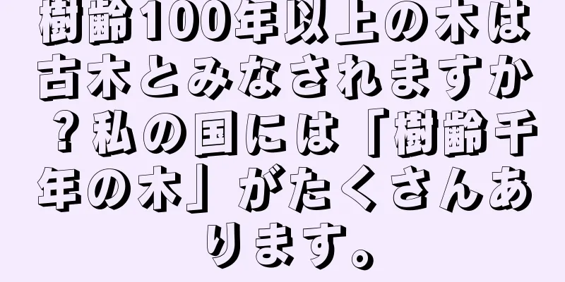 樹齢100年以上の木は古木とみなされますか？私の国には「樹齢千年の木」がたくさんあります。