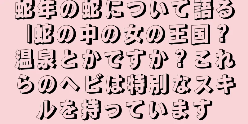 蛇年の蛇について語る |蛇の中の女の王国？温泉とかですか？これらのヘビは特別なスキルを持っています