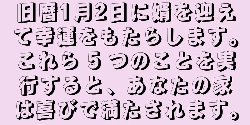 旧暦1月2日に婿を迎えて幸運をもたらします。これら 5 つのことを実行すると、あなたの家は喜びで満たされます。