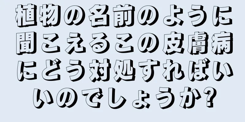 植物の名前のように聞こえるこの皮膚病にどう対処すればいいのでしょうか?