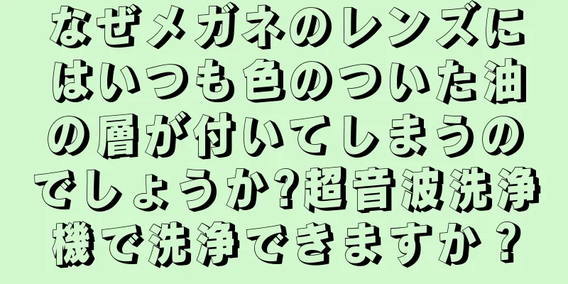 なぜメガネのレンズにはいつも色のついた油の層が付いてしまうのでしょうか?超音波洗浄機で洗浄できますか？