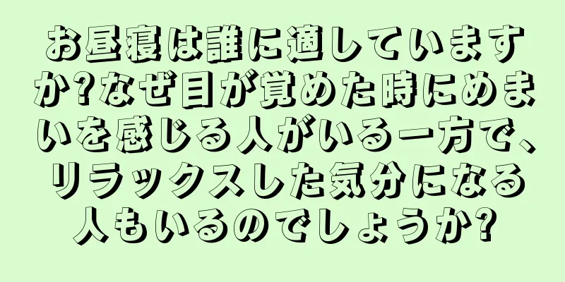 お昼寝は誰に適していますか?なぜ目が覚めた時にめまいを感じる人がいる一方で、リラックスした気分になる人もいるのでしょうか?