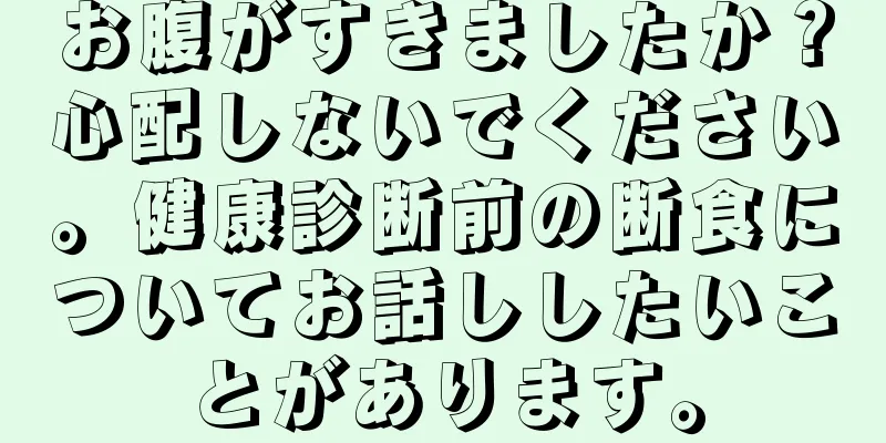 お腹がすきましたか？心配しないでください。健康診断前の断食についてお話ししたいことがあります。