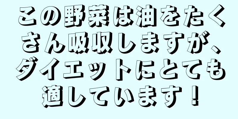 この野菜は油をたくさん吸収しますが、ダイエットにとても適しています！