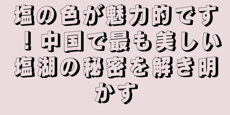 塩の色が魅力的です！中国で最も美しい塩湖の秘密を解き明かす