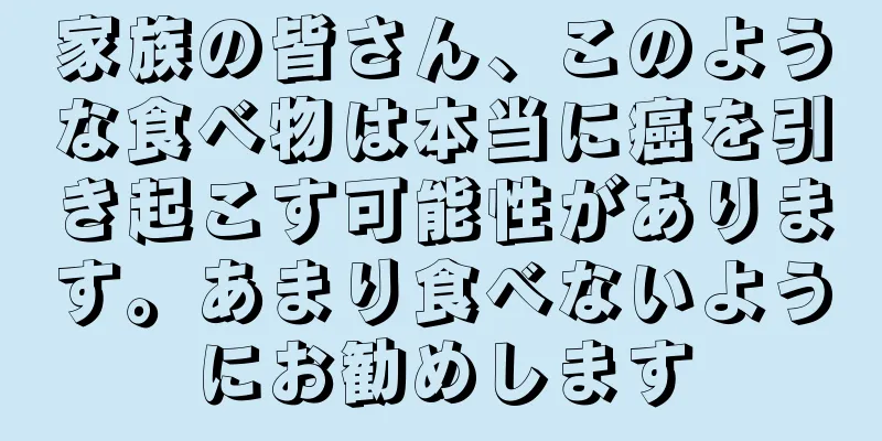 家族の皆さん、このような食べ物は本当に癌を引き起こす可能性があります。あまり食べないようにお勧めします