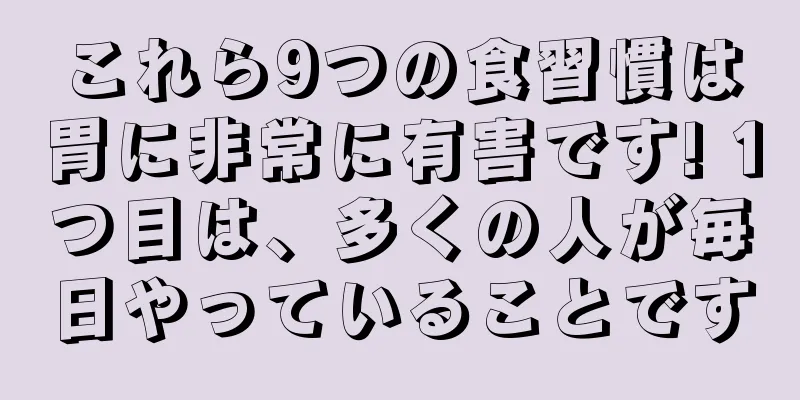 これら9つの食習慣は胃に非常に有害です! 1つ目は、多くの人が毎日やっていることです