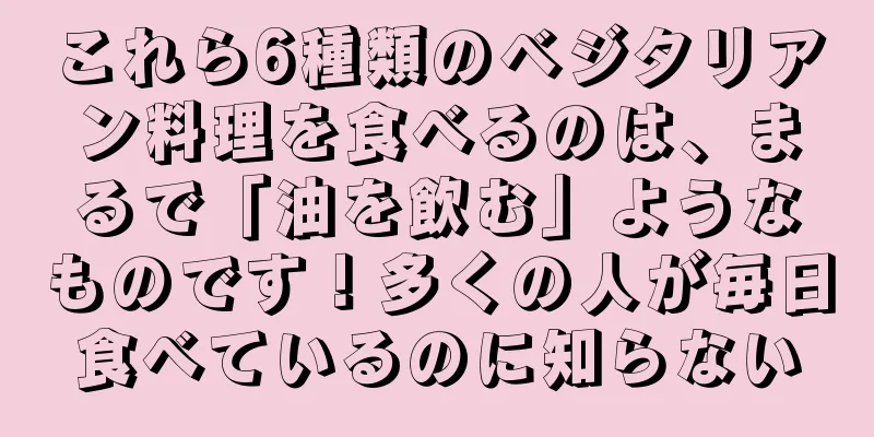 これら6種類のベジタリアン料理を食べるのは、まるで「油を飲む」ようなものです！多くの人が毎日食べているのに知らない