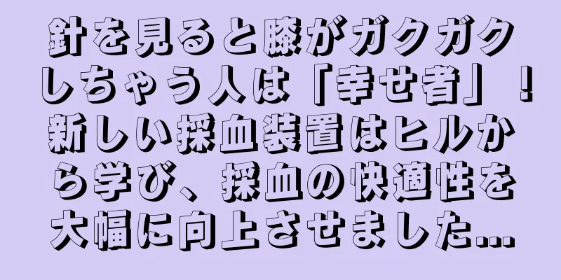 針を見ると膝がガクガクしちゃう人は「幸せ者」！新しい採血装置はヒルから学び、採血の快適性を大幅に向上させました...