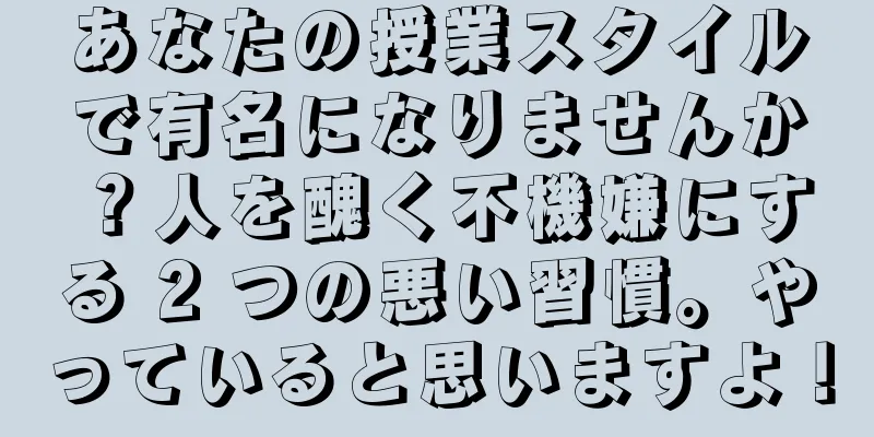 あなたの授業スタイルで有名になりませんか？人を醜く不機嫌にする 2 つの悪い習慣。やっていると思いますよ！