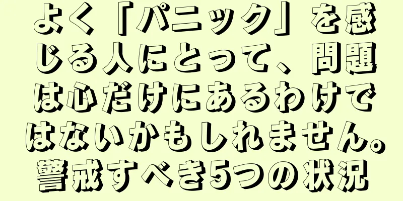 よく「パニック」を感じる人にとって、問題は心だけにあるわけではないかもしれません。警戒すべき5つの状況