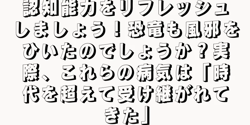 認知能力をリフレッシュしましょう！恐竜も風邪をひいたのでしょうか？実際、これらの病気は「時代を超えて受け継がれてきた」