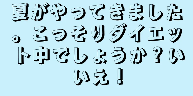 夏がやってきました。こっそりダイエット中でしょうか？いいえ！