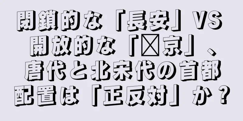 閉鎖的な「長安」VS 開放的な「汴京」、唐代と北宋代の首都配置は「正反対」か？