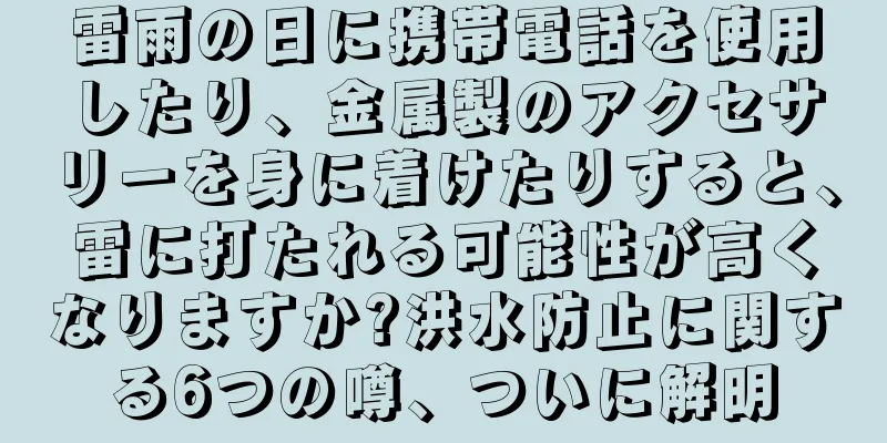 雷雨の日に携帯電話を使用したり、金属製のアクセサリーを身に着けたりすると、雷に打たれる可能性が高くなりますか?洪水防止に関する6つの噂、ついに解明