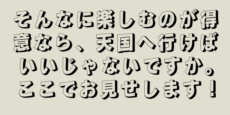そんなに楽しむのが得意なら、天国へ行けばいいじゃないですか。ここでお見せします！