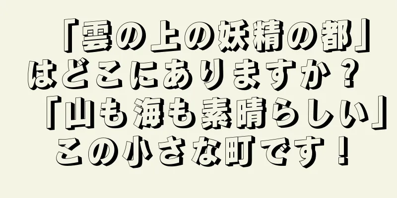 「雲の上の妖精の都」はどこにありますか？ 「山も海も素晴らしい」この小さな町です！