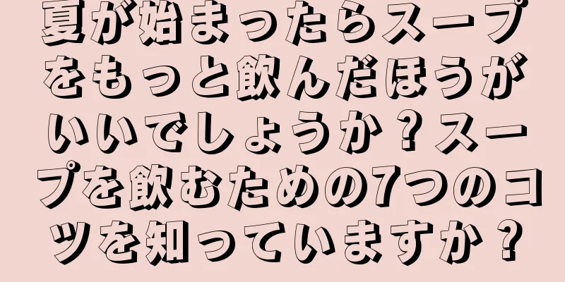 夏が始まったらスープをもっと飲んだほうがいいでしょうか？スープを飲むための7つのコツを知っていますか？