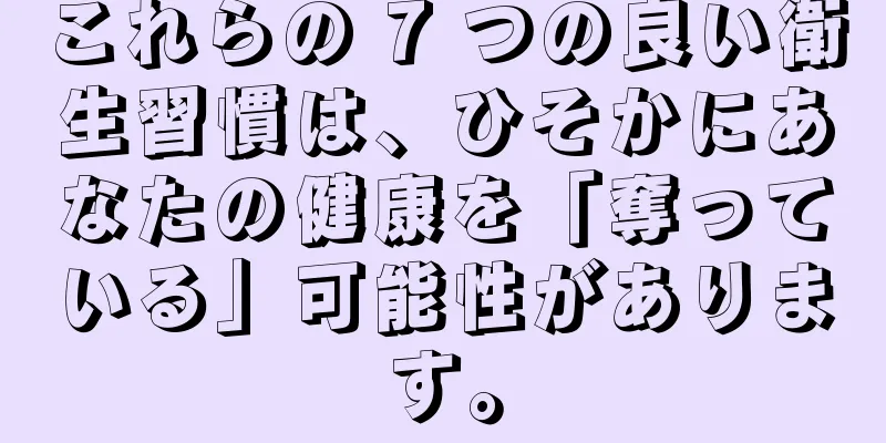 これらの 7 つの良い衛生習慣は、ひそかにあなたの健康を「奪っている」可能性があります。