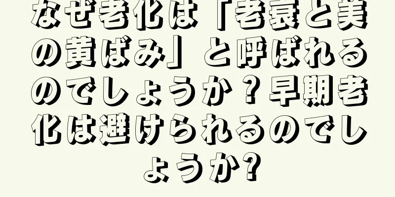 なぜ老化は「老衰と美の黄ばみ」と呼ばれるのでしょうか？早期老化は避けられるのでしょうか?