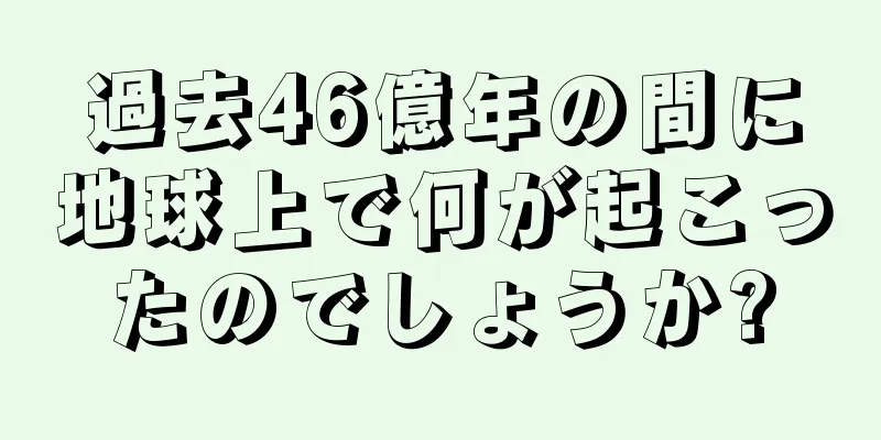 過去46億年の間に地球上で何が起こったのでしょうか?