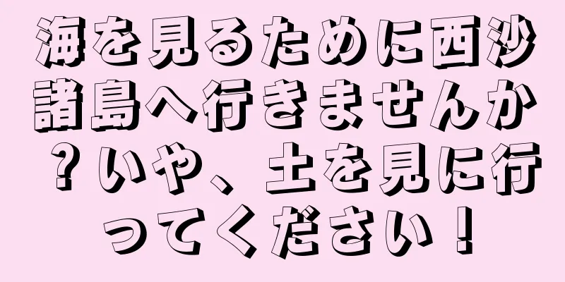 海を見るために西沙諸島へ行きませんか？いや、土を見に行ってください！