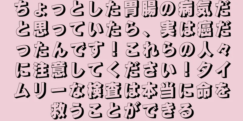 ちょっとした胃腸の病気だと思っていたら、実は癌だったんです！これらの人々に注意してください！タイムリーな検査は本当に命を救うことができる