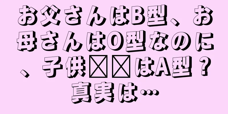 お父さんはB型、お母さんはO型なのに、子供​​はA型？真実は…
