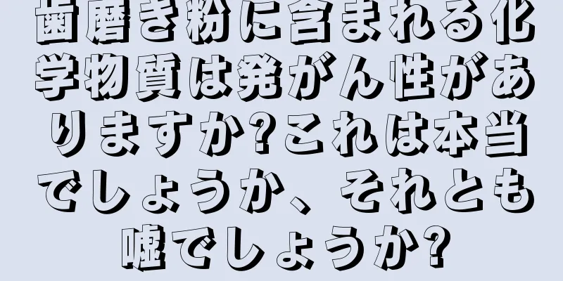 歯磨き粉に含まれる化学物質は発がん性がありますか?これは本当でしょうか、それとも嘘でしょうか?