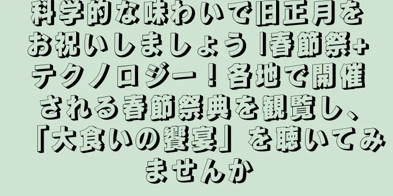 科学的な味わいで旧正月をお祝いしましょう |春節祭+テクノロジー！各地で開催される春節祭典を観覧し、「大食いの饗宴」を聴いてみませんか